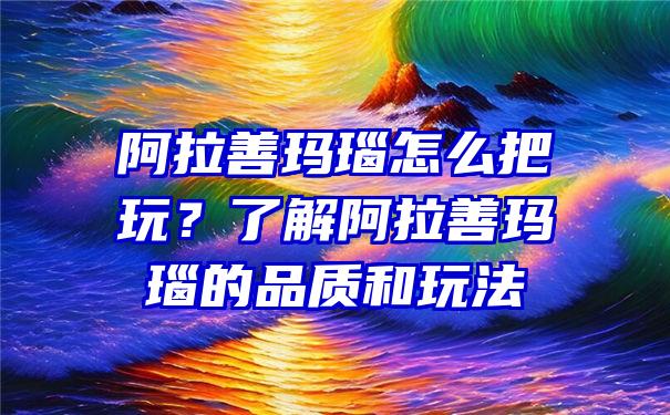 阿拉善玛瑙怎么把玩？了解阿拉善玛瑙的品质和玩法