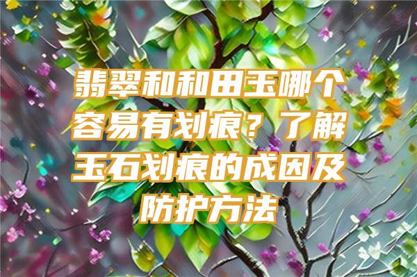 翡翠和和田玉哪个容易有划痕？了解玉石划痕的成因及防护方法