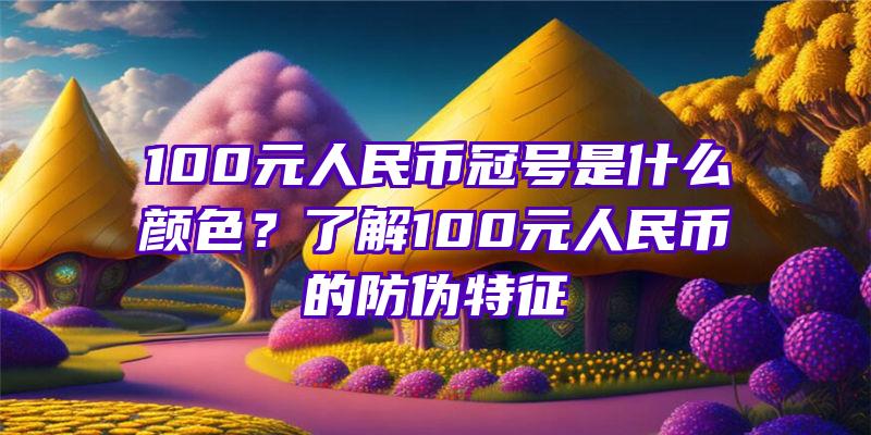 100元人民币冠号是什么颜色？了解100元人民币的防伪特征