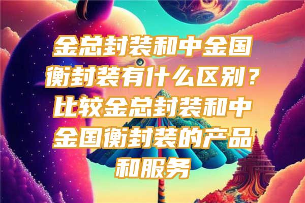 金总封装和中金国衡封装有什么区别？比较金总封装和中金国衡封装的产品和服务