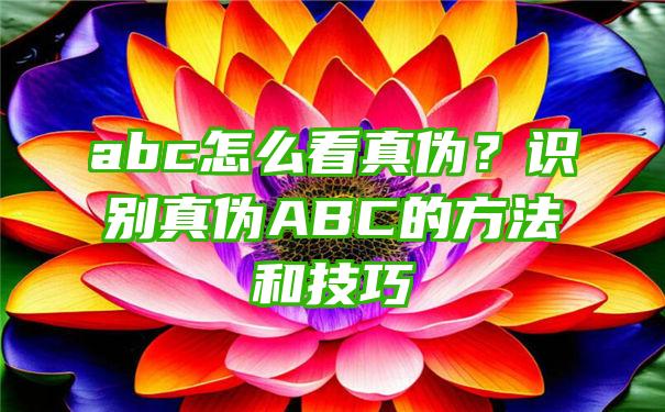 abc怎么看真伪？识别真伪ABC的方法和技巧