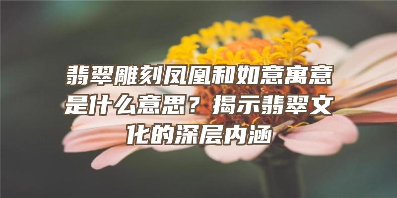 翡翠雕刻凤凰和如意寓意是什么意思？揭示翡翠文化的深层内涵