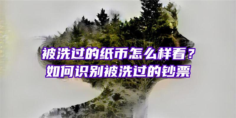 被洗过的纸币怎么样看？如何识别被洗过的钞票