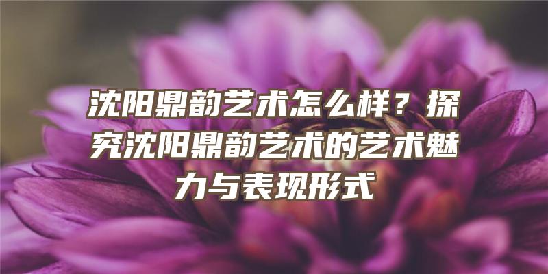 沈阳鼎韵艺术怎么样？探究沈阳鼎韵艺术的艺术魅力与表现形式