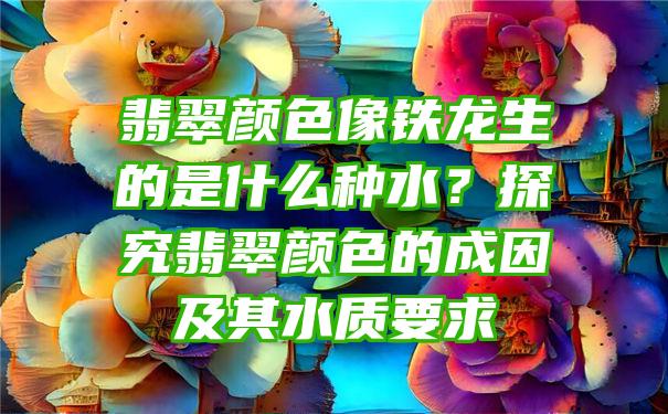 翡翠颜色像铁龙生的是什么种水？探究翡翠颜色的成因及其水质要求