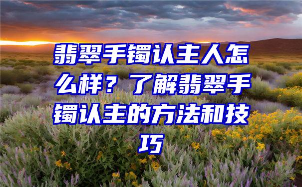 翡翠手镯认主人怎么样？了解翡翠手镯认主的方法和技巧