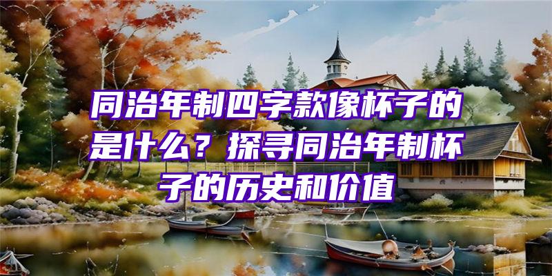 同治年制四字款像杯子的是什么？探寻同治年制杯子的历史和价值