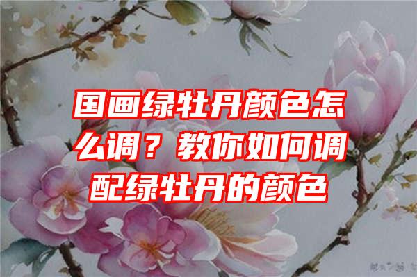 国画绿牡丹颜色怎么调？教你如何调配绿牡丹的颜色