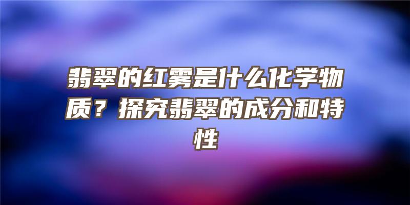 翡翠的红雾是什么化学物质？探究翡翠的成分和特性