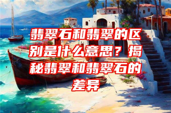 翡翠石和翡翠的区别是什么意思？揭秘翡翠和翡翠石的差异