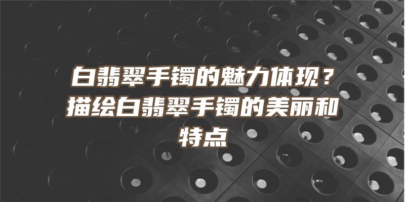 白翡翠手镯的魅力体现？描绘白翡翠手镯的美丽和特点