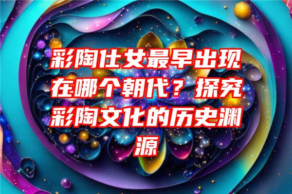 彩陶仕女最早出现在哪个朝代？探究彩陶文化的历史渊源