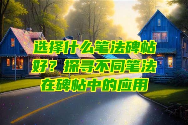 选择什么笔法碑帖好？探寻不同笔法在碑帖中的应用