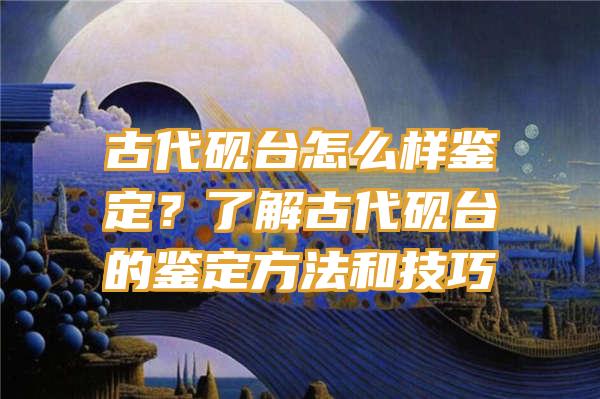 古代砚台怎么样鉴定？了解古代砚台的鉴定方法和技巧