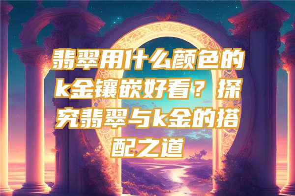 翡翠用什么颜色的k金镶嵌好看？探究翡翠与k金的搭配之道