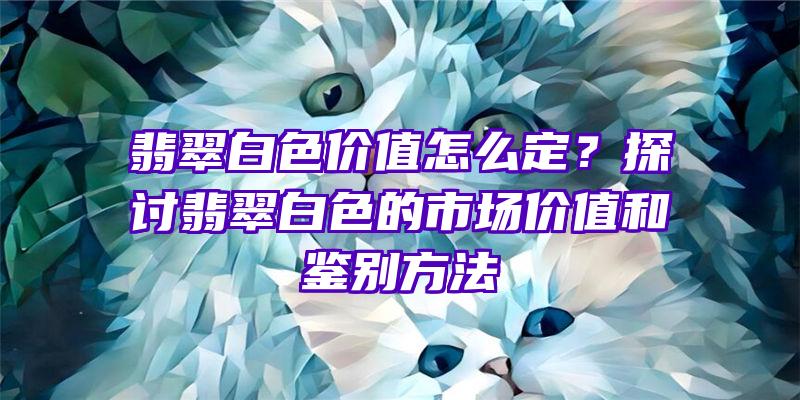 翡翠白色价值怎么定？探讨翡翠白色的市场价值和鉴别方法