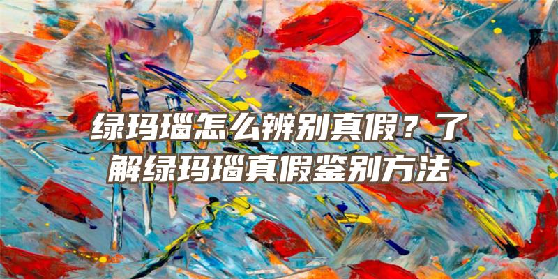 绿玛瑙怎么辨别真假？了解绿玛瑙真假鉴别方法