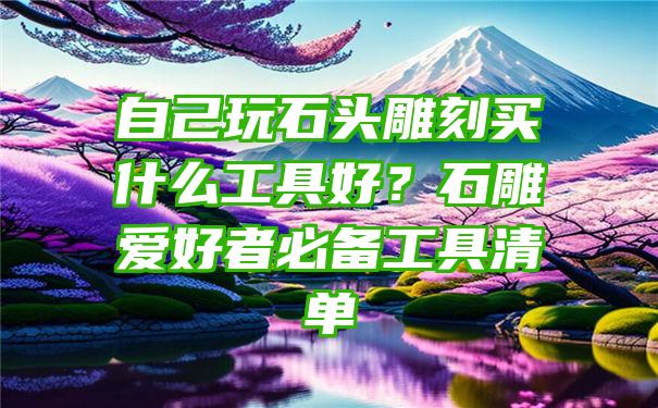 自己玩石头雕刻买什么工具好？石雕爱好者必备工具清单