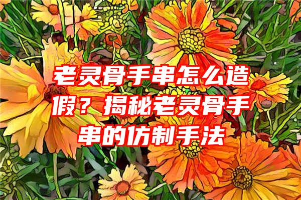 老灵骨手串怎么造假？揭秘老灵骨手串的仿制手法