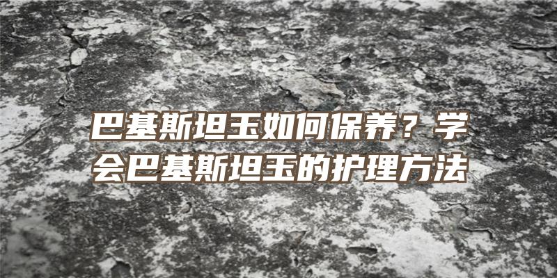 巴基斯坦玉如何保养？学会巴基斯坦玉的护理方法