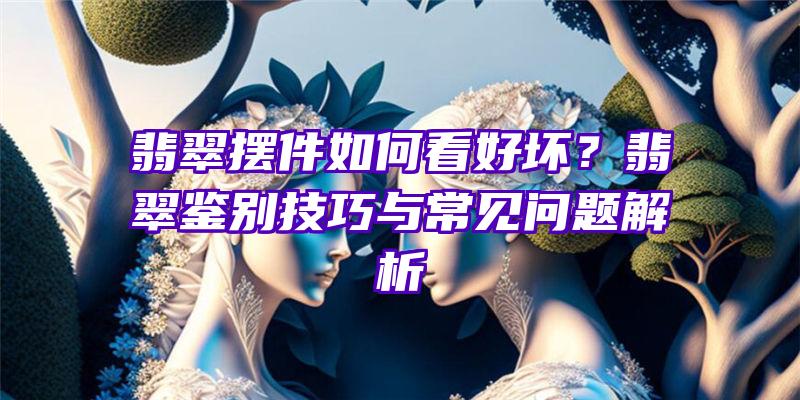 翡翠摆件如何看好坏？翡翠鉴别技巧与常见问题解析