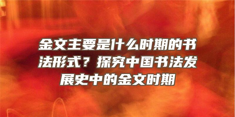 金文主要是什么时期的书法形式？探究中国书法发展史中的金文时期