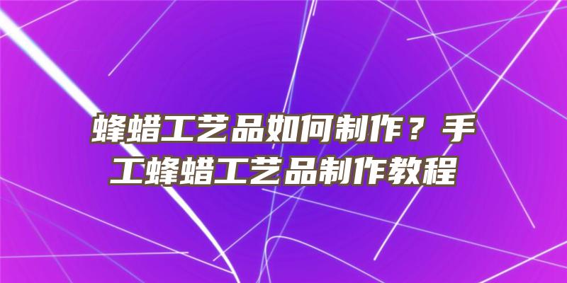 蜂蜡工艺品如何制作？手工蜂蜡工艺品制作教程