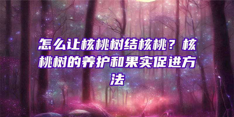 怎么让核桃树结核桃？核桃树的养护和果实促进方法