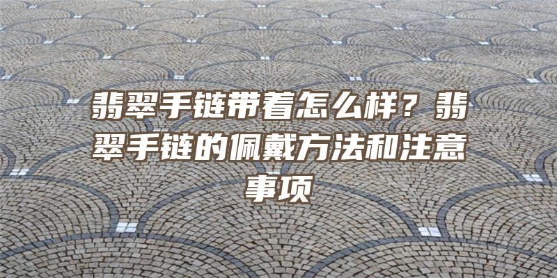 翡翠手链带着怎么样？翡翠手链的佩戴方法和注意事项