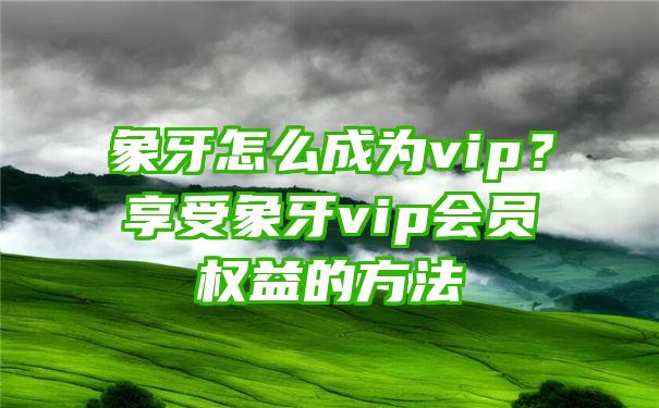 象牙怎么成为vip？享受象牙vip会员权益的方法