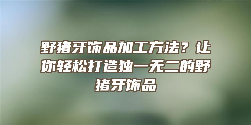 野猪牙饰品加工方法？让你轻松打造独一无二的野猪牙饰品