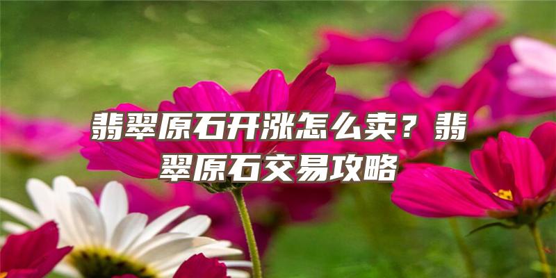 翡翠原石开涨怎么卖？翡翠原石交易攻略