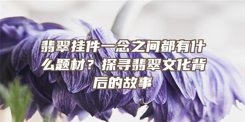 翡翠挂件一念之间都有什么题材？探寻翡翠文化背后的故事