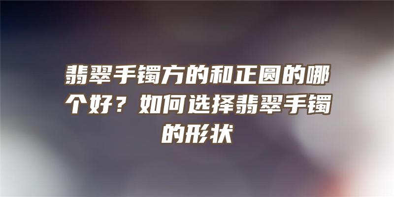 翡翠手镯方的和正圆的哪个好？如何选择翡翠手镯的形状