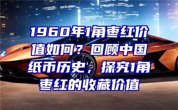 1960年1角枣红价值如何？回顾中国纸币历史，探究1角枣红的收藏价值