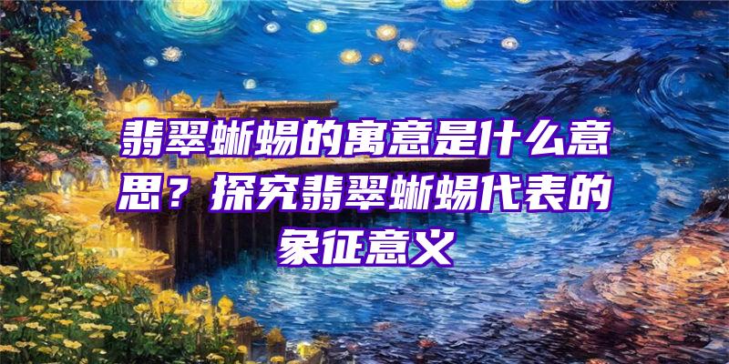 翡翠蜥蜴的寓意是什么意思？探究翡翠蜥蜴代表的象征意义