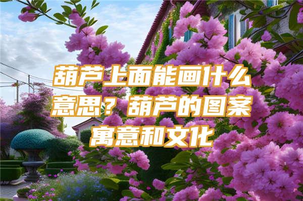 葫芦上面能画什么意思？葫芦的图案寓意和文化