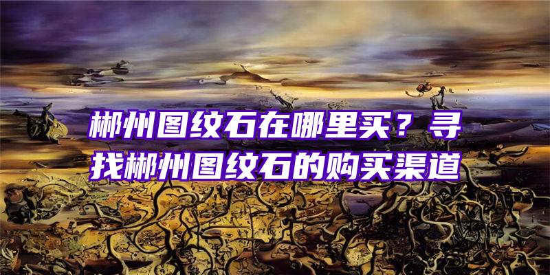 郴州图纹石在哪里买？寻找郴州图纹石的购买渠道