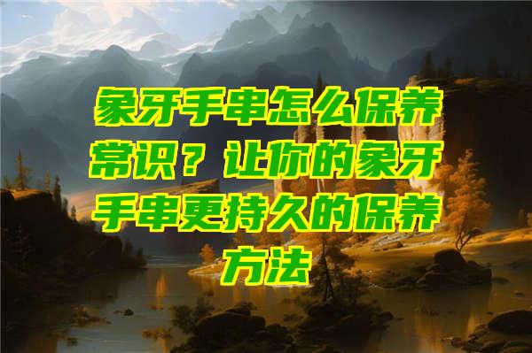 象牙手串怎么保养常识？让你的象牙手串更持久的保养方法