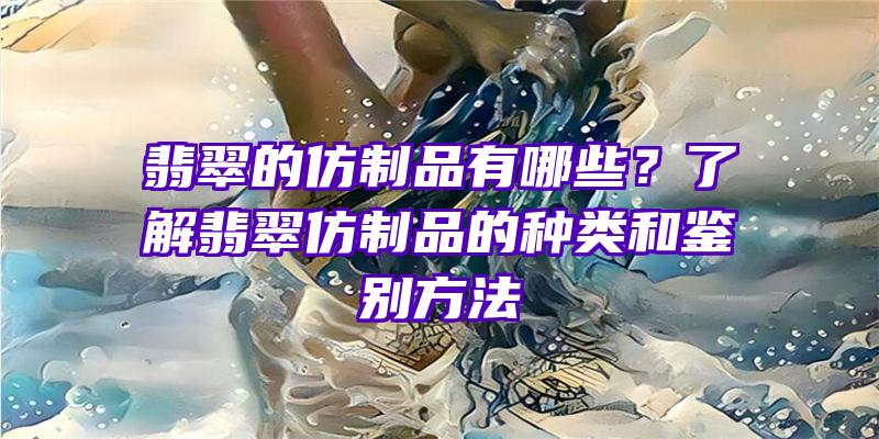 翡翠的仿制品有哪些？了解翡翠仿制品的种类和鉴别方法