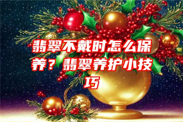 翡翠不戴时怎么保养？翡翠养护小技巧