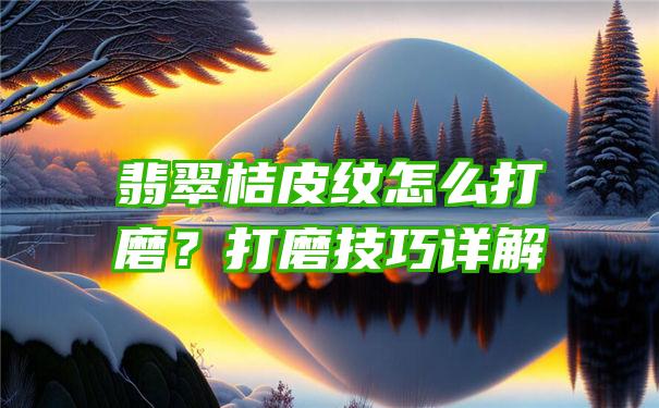 翡翠桔皮纹怎么打磨？打磨技巧详解