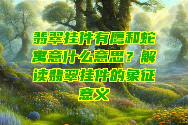 翡翠挂件有鹰和蛇寓意什么意思？解读翡翠挂件的象征意义