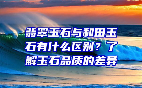 翡翠玉石与和田玉石有什么区别？了解玉石品质的差异