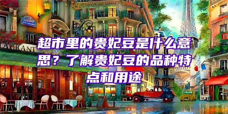 超市里的贵妃豆是什么意思？了解贵妃豆的品种特点和用途