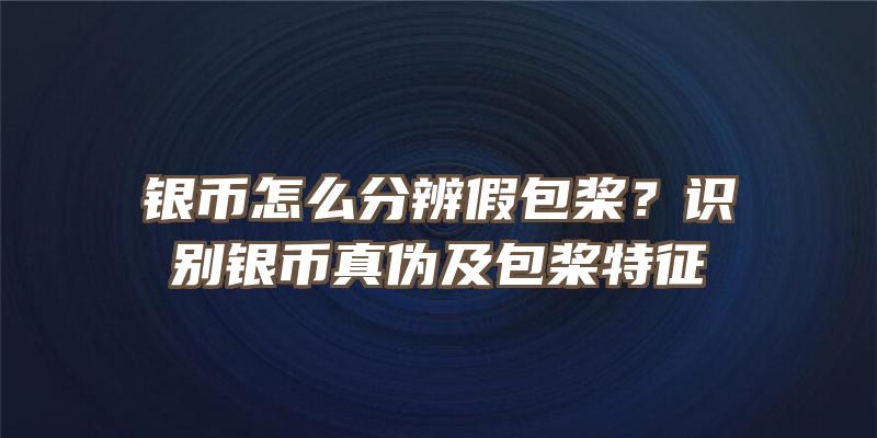 银币怎么分辨假包桨？识别银币真伪及包桨特征