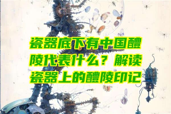 瓷器底下有中国醴陵代表什么？解读瓷器上的醴陵印记