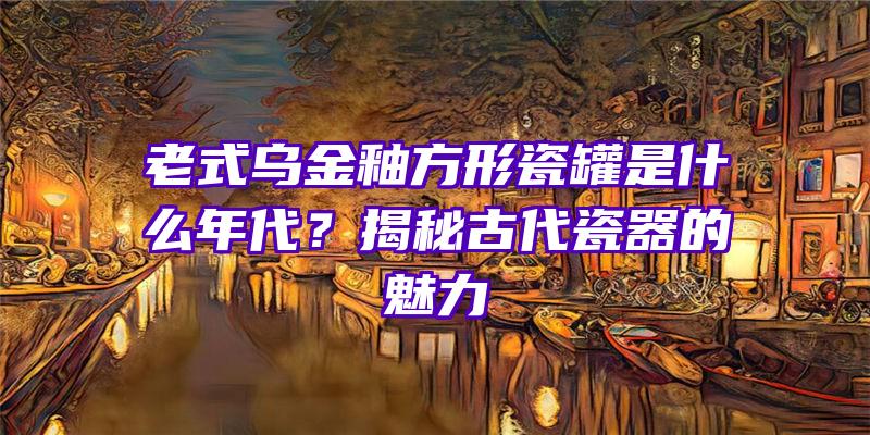 老式乌金釉方形瓷罐是什么年代？揭秘古代瓷器的魅力