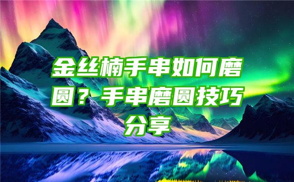 金丝楠手串如何磨圆？手串磨圆技巧分享