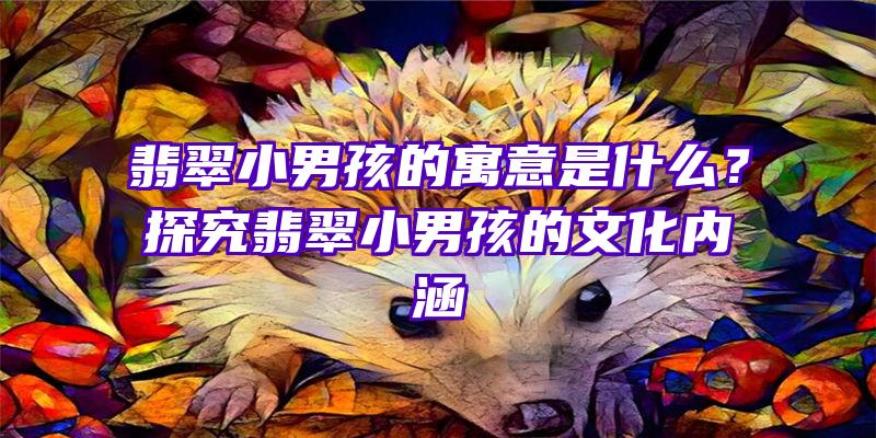 翡翠小男孩的寓意是什么？探究翡翠小男孩的文化内涵